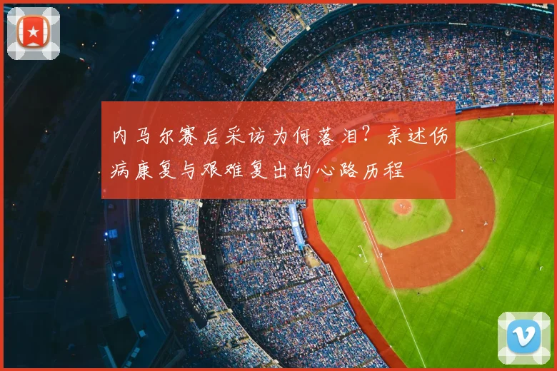 内马尔赛后采访为何落泪？亲述伤病康复与艰难复出的心路历程